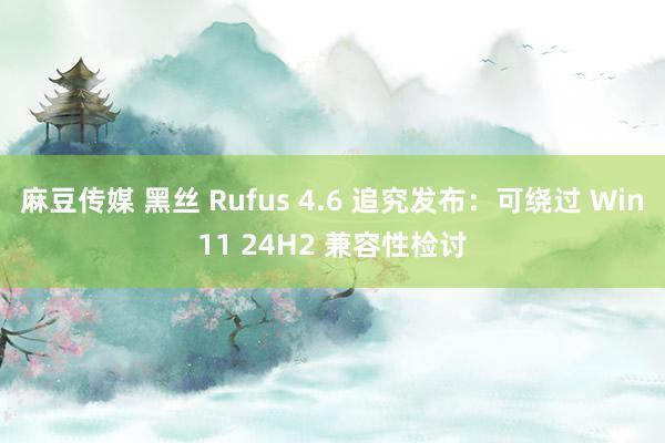 麻豆传媒 黑丝 Rufus 4.6 追究发布：可绕过 Win11 24H2 兼容性检讨