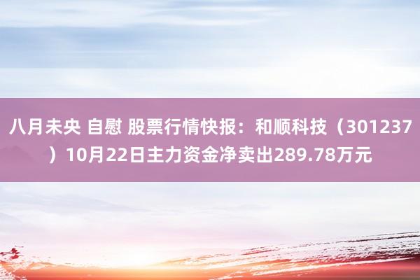 八月未央 自慰 股票行情快报：和顺科技（301237）10月22日主力资金净卖出289.78万元