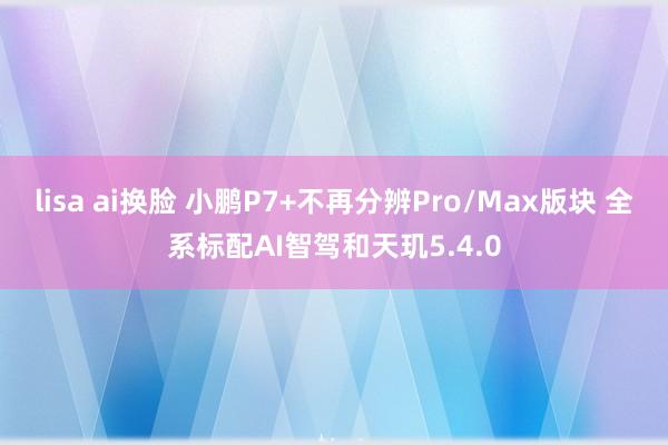 lisa ai换脸 小鹏P7+不再分辨Pro/Max版块 全系标配AI智驾和天玑5.4.0