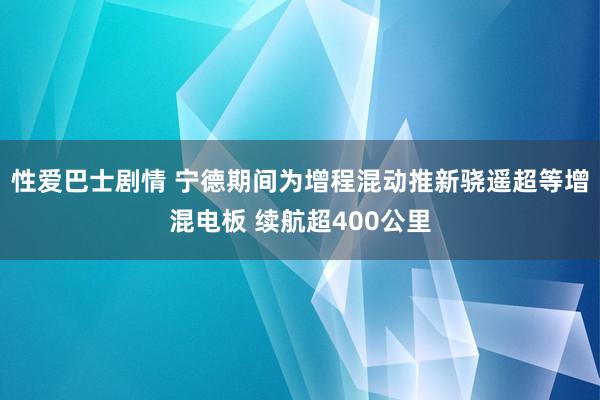 性爱巴士剧情 宁德期间为增程混动推新骁遥超等增混电板 续航超400公里