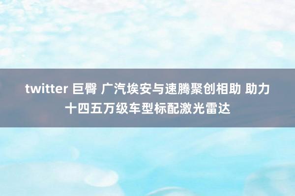 twitter 巨臀 广汽埃安与速腾聚创相助 助力十四五万级车型标配激光雷达