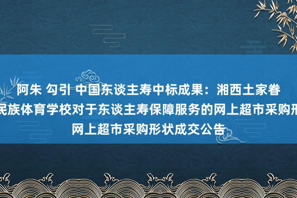 阿朱 勾引 中国东谈主寿中标成果：湘西土家眷苗族自治州民族体育学校对于东谈主寿保障服务的网上超市采购形状成交公告