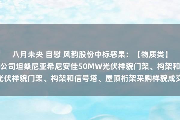 八月未央 自慰 风韵股份中标恶果：【物质类】中国电建水电四局国外公司坦桑尼亚希尼安佳50MW光伏样貌门架、构架和信号塔、屋顶桁架采购样貌成交公示