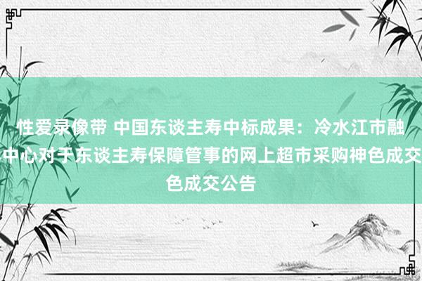 性爱录像带 中国东谈主寿中标成果：冷水江市融媒体中心对于东谈主寿保障管事的网上超市采购神色成交公告