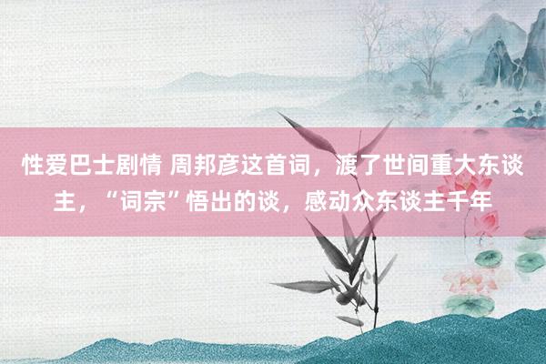 性爱巴士剧情 周邦彦这首词，渡了世间重大东谈主，“词宗”悟出的谈，感动众东谈主千年