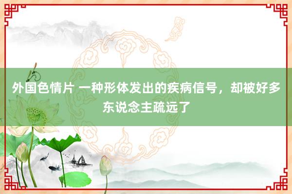 外国色情片 一种形体发出的疾病信号，却被好多东说念主疏远了