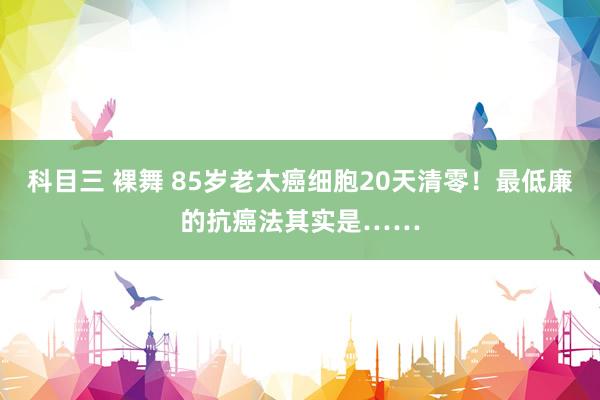 科目三 裸舞 85岁老太癌细胞20天清零！最低廉的抗癌法其实是……