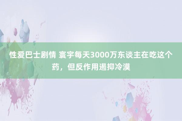 性爱巴士剧情 寰宇每天3000万东谈主在吃这个药，但反作用遏抑冷漠