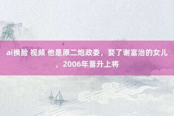 ai换脸 视频 他是原二炮政委，娶了谢富治的女儿，2006年晋升上将