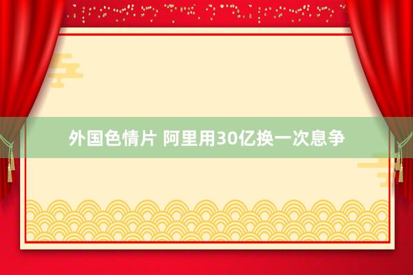 外国色情片 阿里用30亿换一次息争