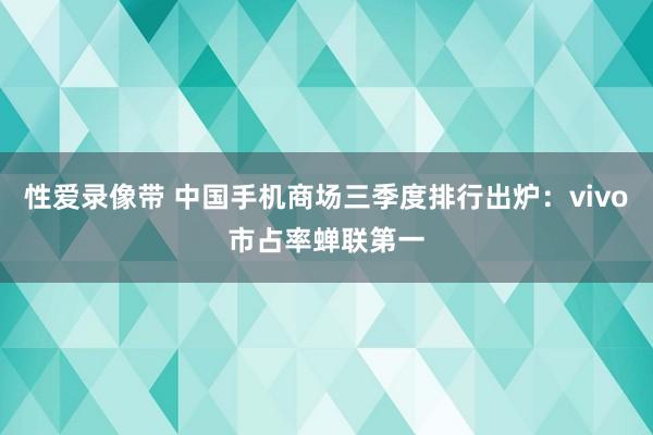 性爱录像带 中国手机商场三季度排行出炉：vivo市占率蝉联第一