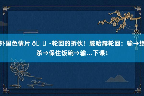 外国色情片 😭轮回的拆伙！滕哈赫轮回：输→绝杀→保住饭碗→输...下课！