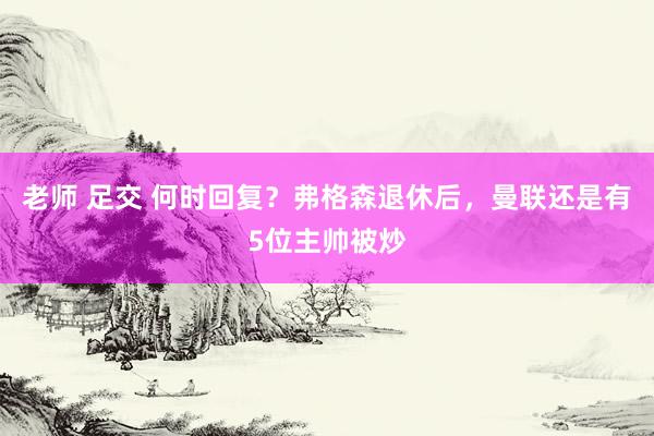 老师 足交 何时回复？弗格森退休后，曼联还是有5位主帅被炒