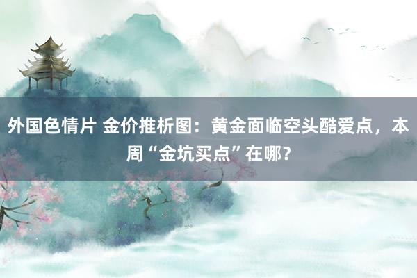 外国色情片 金价推析图：黄金面临空头酷爱点，本周“金坑买点”在哪？