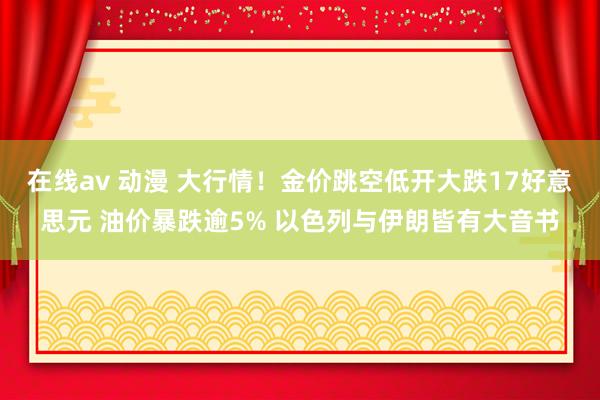 在线av 动漫 大行情！金价跳空低开大跌17好意思元 油价暴跌逾5% 以色列与伊朗皆有大音书