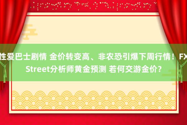 性爱巴士剧情 金价转变高、非农恐引爆下周行情！FXStreet分析师黄金预测 若何交游金价？