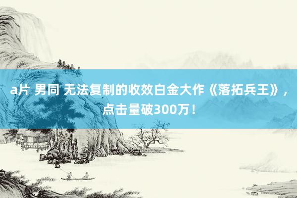 a片 男同 无法复制的收效白金大作《落拓兵王》，点击量破300万！