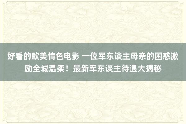 好看的欧美情色电影 一位军东谈主母亲的困惑激励全城温柔！最新军东谈主待遇大揭秘