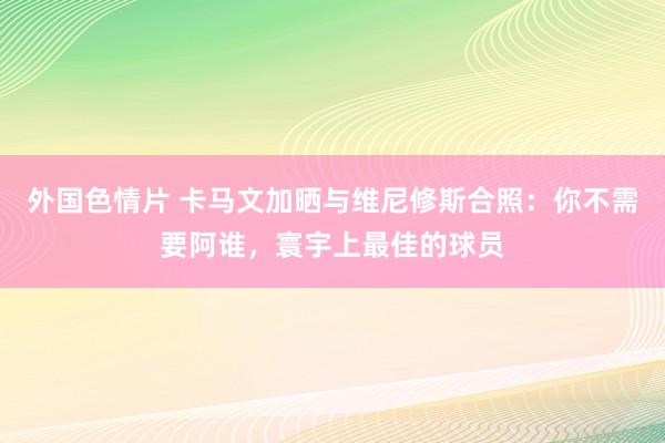 外国色情片 卡马文加晒与维尼修斯合照：你不需要阿谁，寰宇上最佳的球员