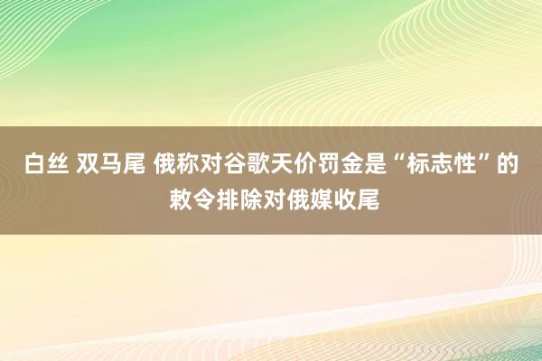 白丝 双马尾 俄称对谷歌天价罚金是“标志性”的 敕令排除对俄媒收尾