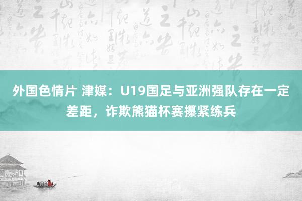 外国色情片 津媒：U19国足与亚洲强队存在一定差距，诈欺熊猫杯赛攥紧练兵