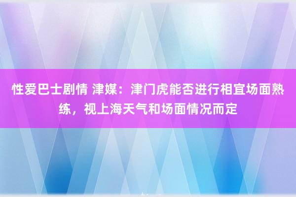 性爱巴士剧情 津媒：津门虎能否进行相宜场面熟练，视上海天气和场面情况而定