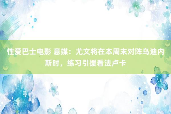 性爱巴士电影 意媒：尤文将在本周末对阵乌迪内斯时，练习引援看法卢卡