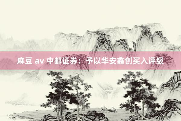 麻豆 av 中邮证券：予以华安鑫创买入评级