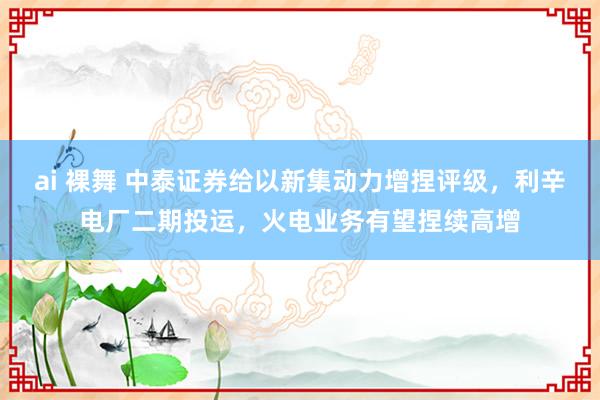 ai 裸舞 中泰证券给以新集动力增捏评级，利辛电厂二期投运，火电业务有望捏续高增