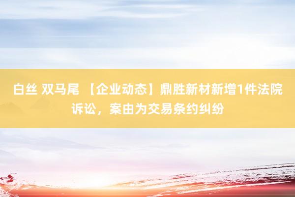 白丝 双马尾 【企业动态】鼎胜新材新增1件法院诉讼，案由为交易条约纠纷