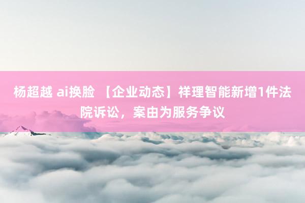 杨超越 ai换脸 【企业动态】祥理智能新增1件法院诉讼，案由为服务争议