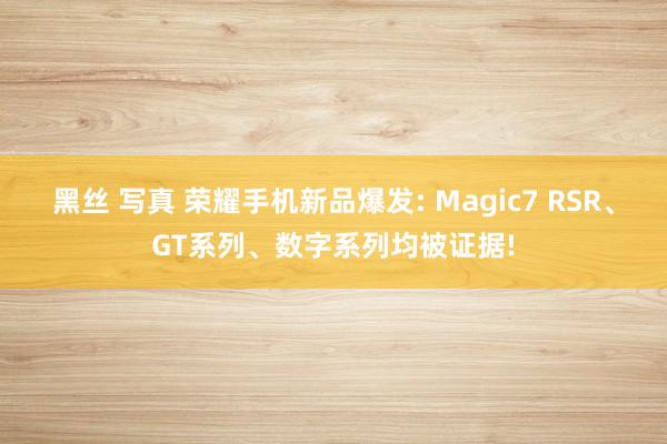 黑丝 写真 荣耀手机新品爆发: Magic7 RSR、GT系列、数字系列均被证据!