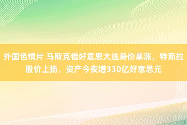 外国色情片 马斯克借好意思大选身价暴涨，特斯拉股价上扬，资产今夜增330亿好意思元