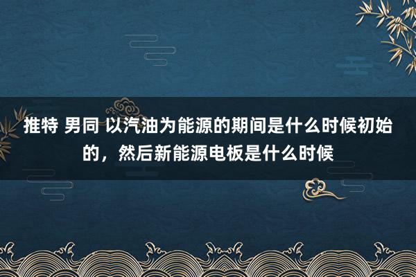 推特 男同 以汽油为能源的期间是什么时候初始的，然后新能源电板是什么时候