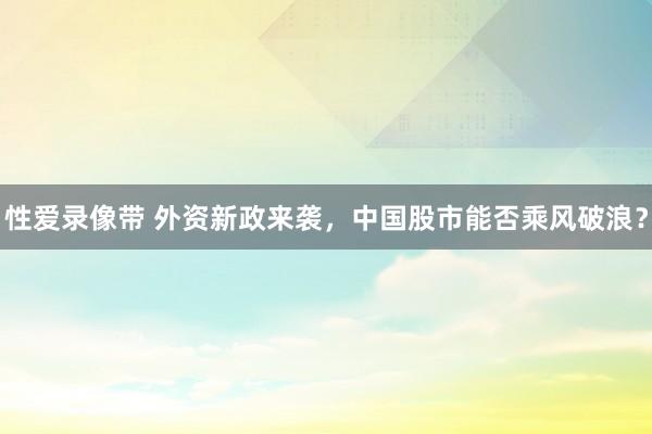 性爱录像带 外资新政来袭，中国股市能否乘风破浪？