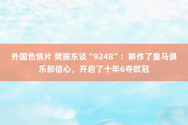 外国色情片 樊振东谈“9248”：耕作了皇马俱乐部信心，开启了十年6夺欧冠