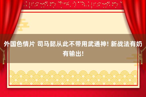 外国色情片 司马懿从此不带用武通神! 新战法有奶有输出!