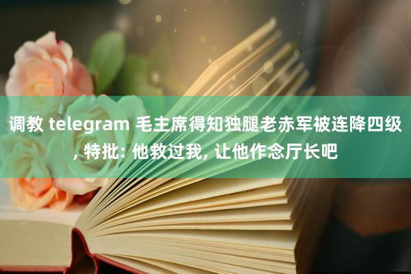 调教 telegram 毛主席得知独腿老赤军被连降四级， 特批: 他救过我， 让他作念厅长吧