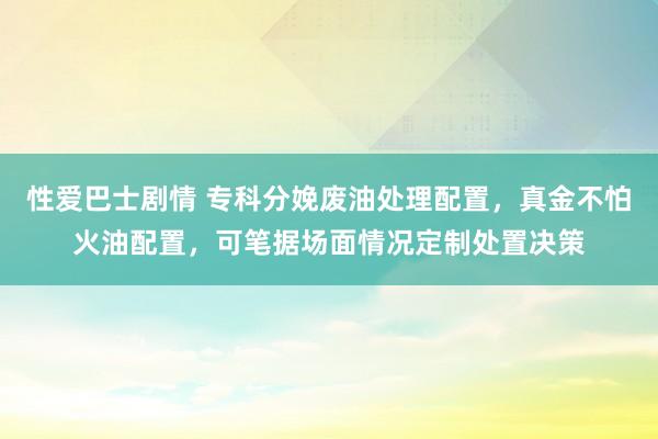 性爱巴士剧情 专科分娩废油处理配置，真金不怕火油配置，可笔据场面情况定制处置决策