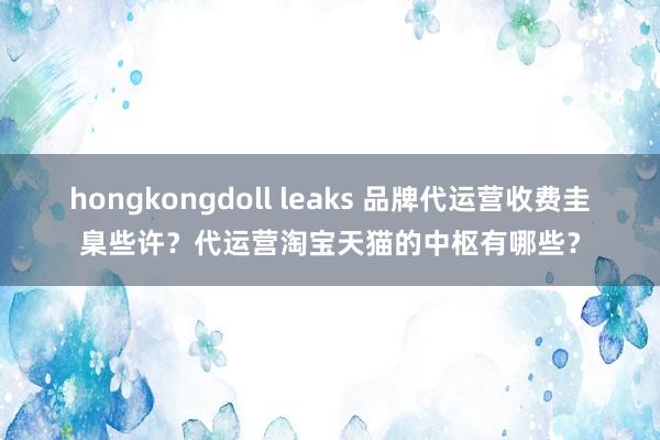 hongkongdoll leaks 品牌代运营收费圭臬些许？代运营淘宝天猫的中枢有哪些？