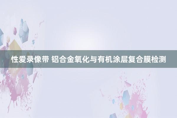 性爱录像带 铝合金氧化与有机涂层复合膜检测