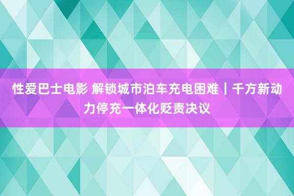 性爱巴士电影 解锁城市泊车充电困难｜千方新动力停充一体化贬责决议