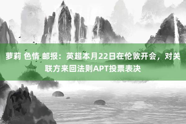 萝莉 色情 邮报：英超本月22日在伦敦开会，对关联方来回法则APT投票表决