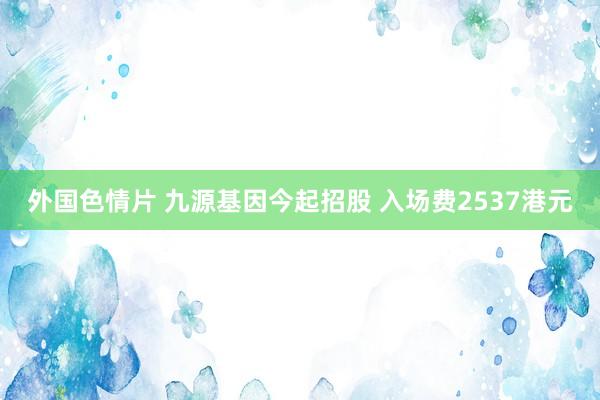 外国色情片 九源基因今起招股 入场费2537港元