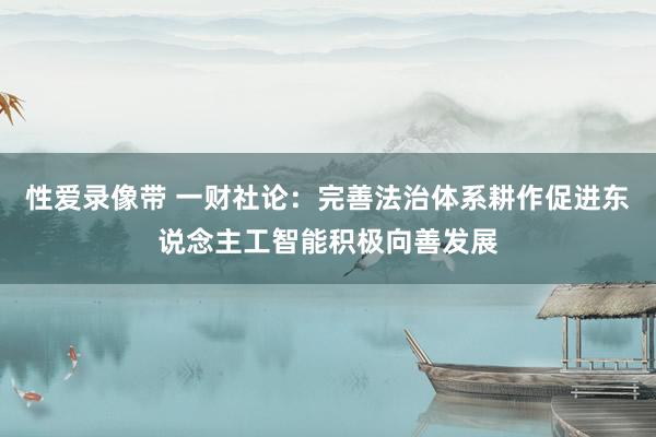 性爱录像带 一财社论：完善法治体系耕作促进东说念主工智能积极向善发展