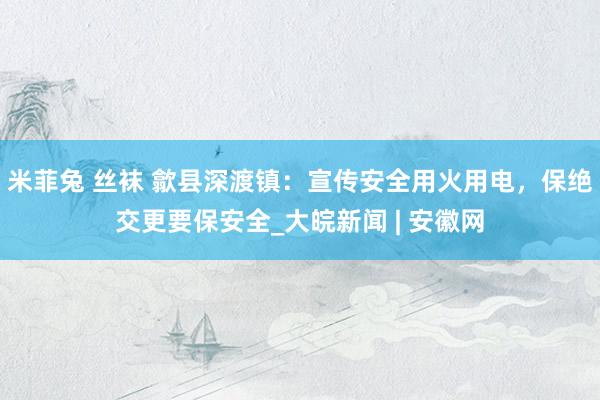 米菲兔 丝袜 歙县深渡镇：宣传安全用火用电，保绝交更要保安全_大皖新闻 | 安徽网