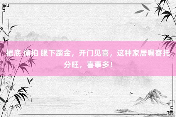 裙底 偷拍 眼下踏金，开门见喜，这种家居嘱寄托分旺，喜事多！