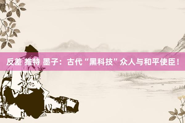 反差 推特 墨子：古代“黑科技”众人与和平使臣！