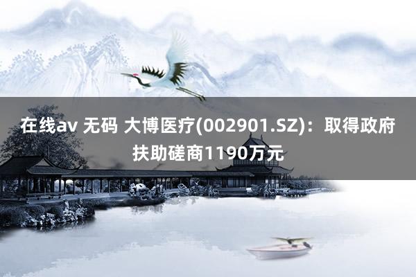 在线av 无码 大博医疗(002901.SZ)：取得政府扶助磋商1190万元