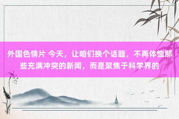 外国色情片 今天，让咱们换个话题，不再体恤那些充满冲突的新闻，而是聚焦于科学界的